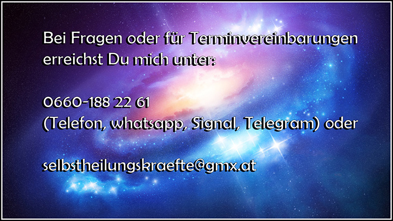 Bei Fragen oder für Terminvereinbarungen erreichst Du mich unter: 06601882261 (Telefon, whatsapp, Signal, Telegram) oder unter der mail-adresse selbstheilungskraefte@gmx.at